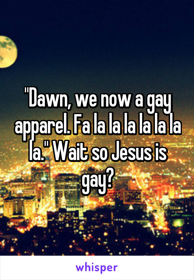 "Dawn, we now a gay apparel. Fa la la la la la la la." Wait so Jesus is gay?