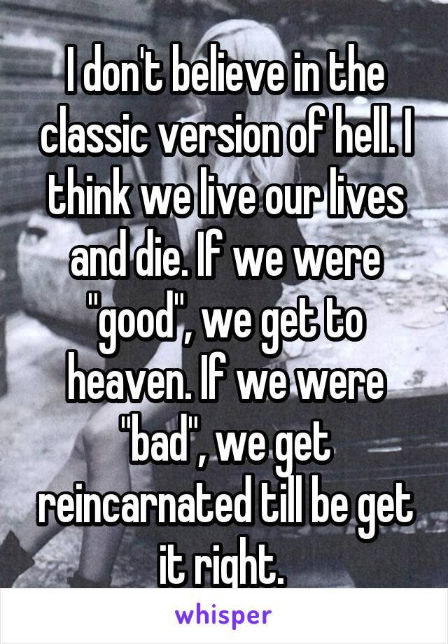 I don't believe in the classic version of hell. I think we live our lives and die. If we were "good", we get to heaven. If we were "bad", we get reincarnated till be get it right. 
