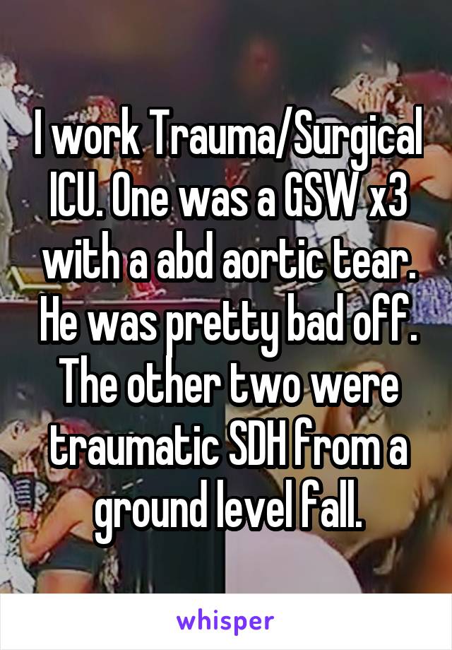 I work Trauma/Surgical ICU. One was a GSW x3 with a abd aortic tear. He was pretty bad off. The other two were traumatic SDH from a ground level fall.