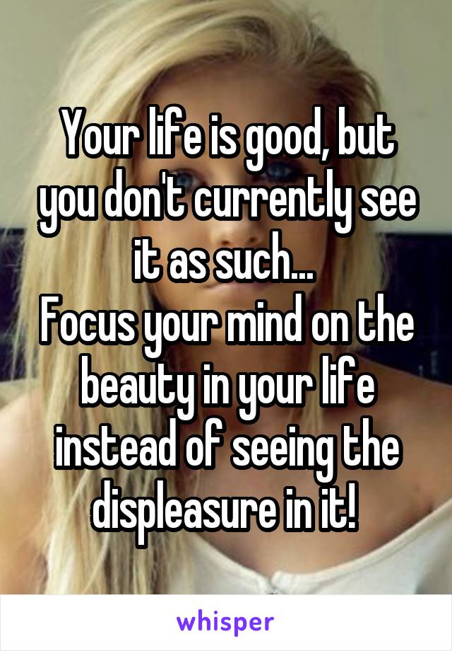 Your life is good, but you don't currently see it as such... 
Focus your mind on the beauty in your life instead of seeing the displeasure in it! 