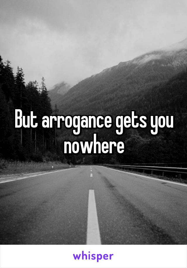 But arrogance gets you nowhere