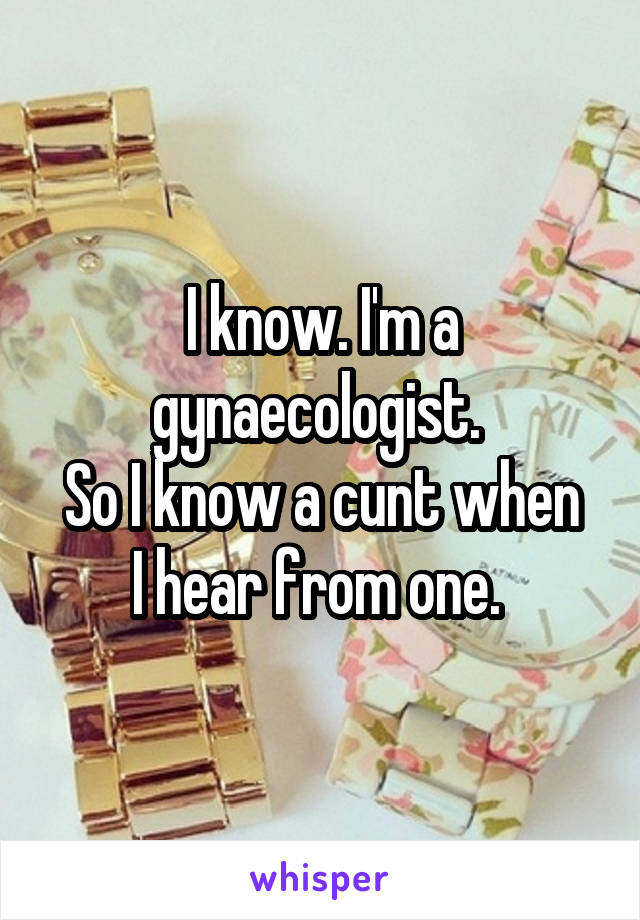 I know. I'm a gynaecologist. 
So I know a cunt when I hear from one. 