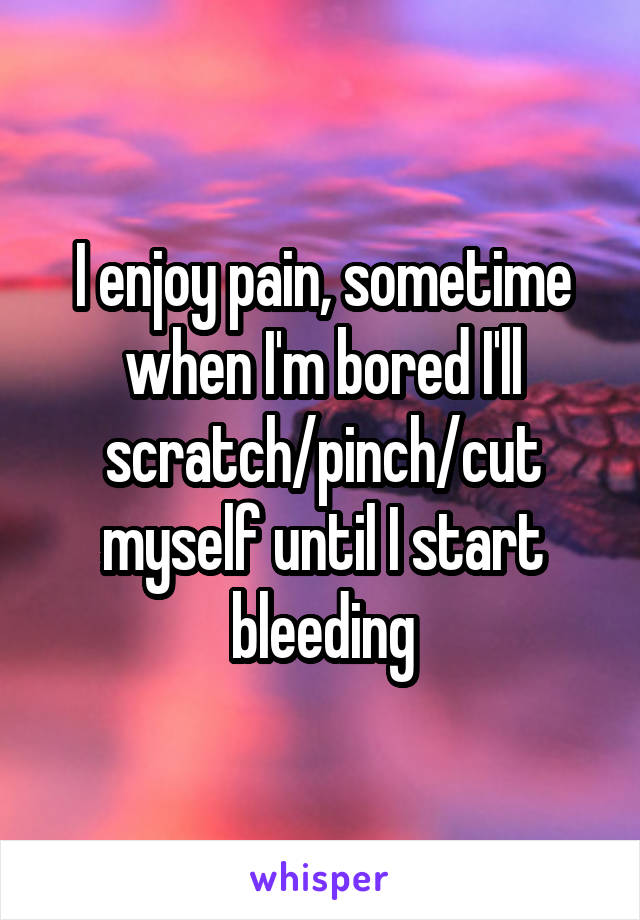 I enjoy pain, sometime when I'm bored I'll scratch/pinch/cut myself until I start bleeding