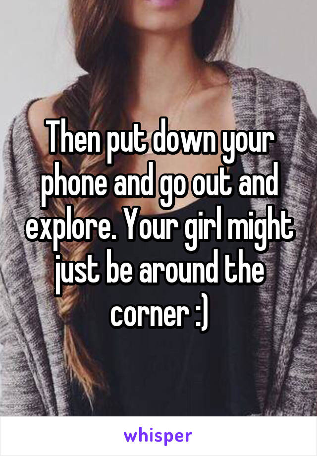 Then put down your phone and go out and explore. Your girl might just be around the corner :)