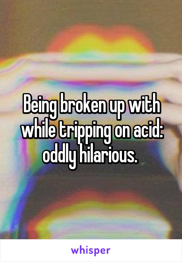 Being broken up with while tripping on acid: oddly hilarious. 