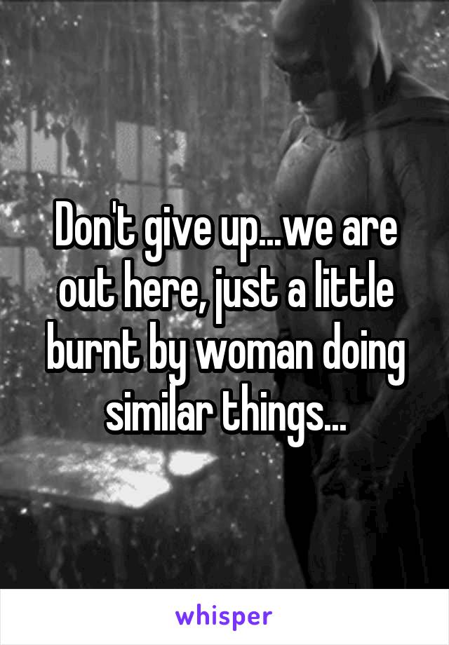 Don't give up...we are out here, just a little burnt by woman doing similar things...