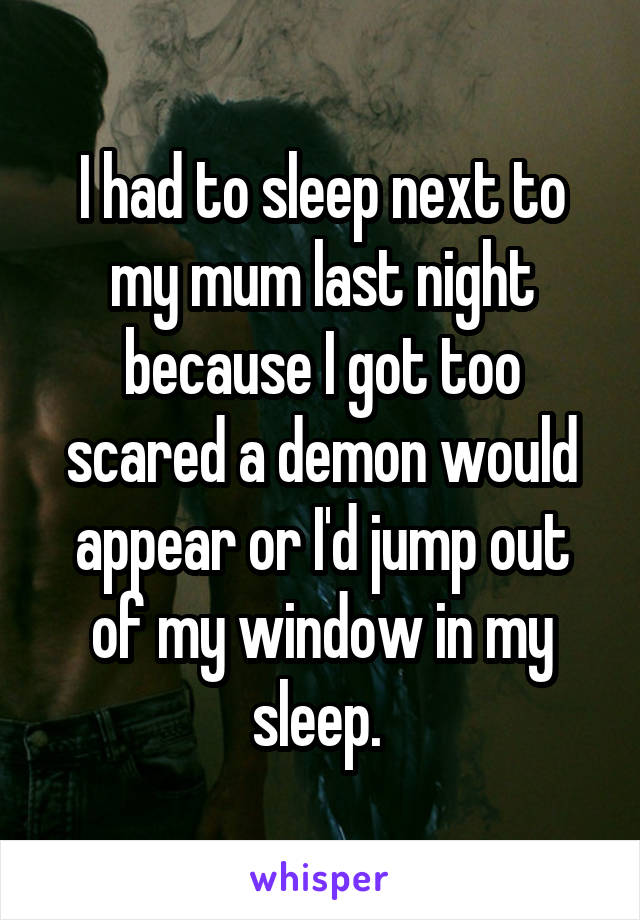 I had to sleep next to my mum last night because I got too scared a demon would appear or I'd jump out of my window in my sleep. 