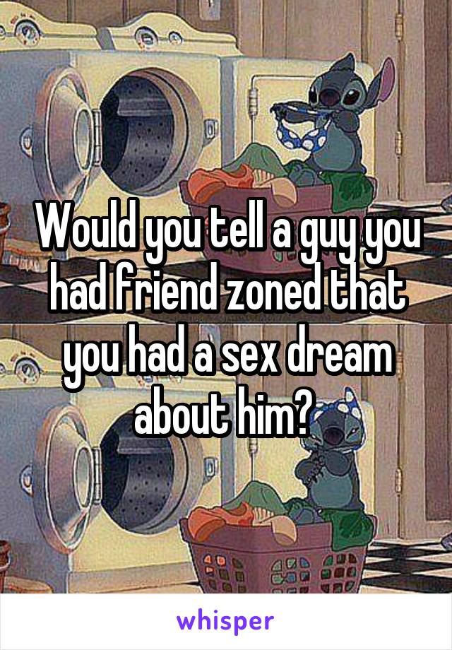 Would you tell a guy you had friend zoned that you had a sex dream about him? 