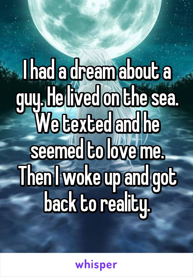 I had a dream about a guy. He lived on the sea. We texted and he seemed to love me. Then I woke up and got back to reality.