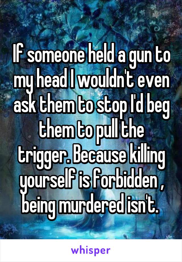 If someone held a gun to my head I wouldn't even ask them to stop I'd beg them to pull the trigger. Because killing yourself is forbidden , being murdered isn't. 