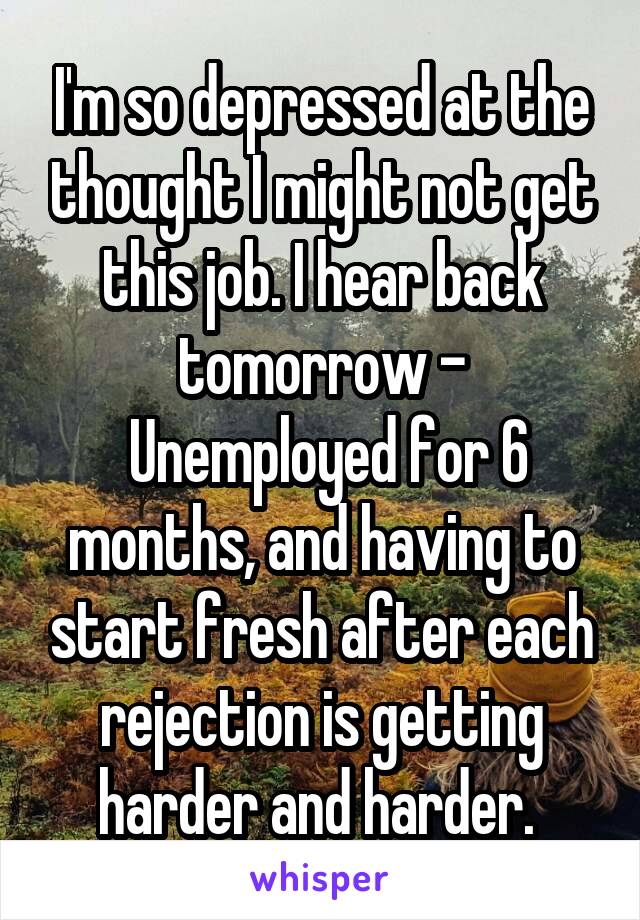 I'm so depressed at the thought I might not get this job. I hear back tomorrow -
 Unemployed for 6 months, and having to start fresh after each rejection is getting harder and harder. 
