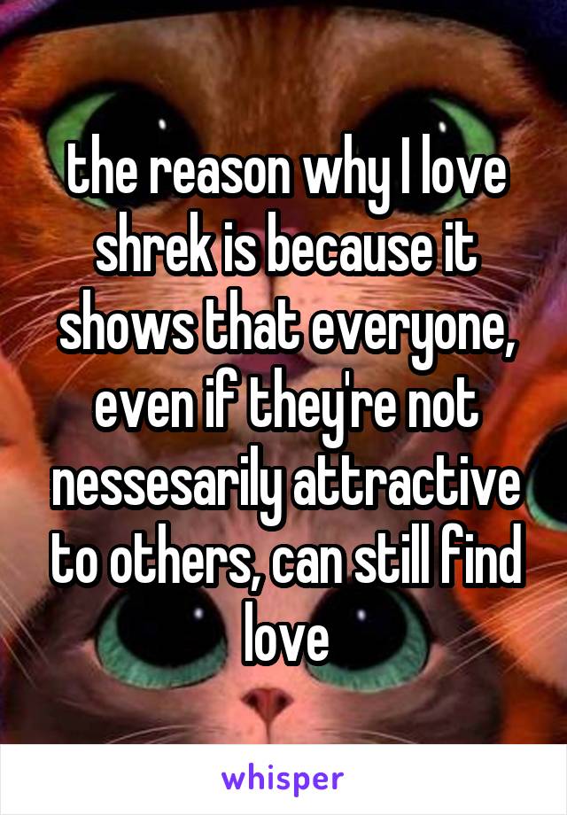 the reason why I love shrek is because it shows that everyone, even if they're not nessesarily attractive to others, can still find love