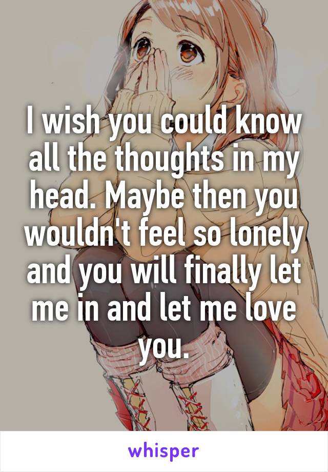 I wish you could know all the thoughts in my head. Maybe then you wouldn't feel so lonely and you will finally let me in and let me love you.
