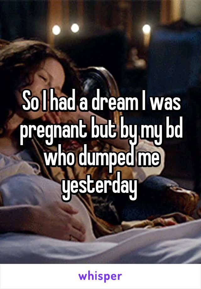 So I had a dream I was pregnant but by my bd who dumped me yesterday 