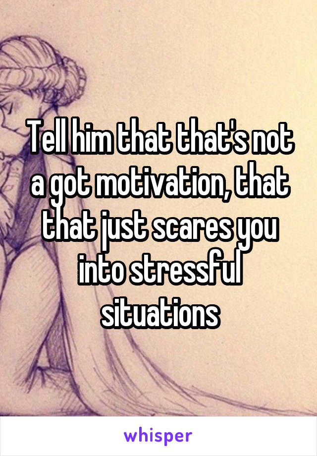 Tell him that that's not a got motivation, that that just scares you into stressful situations