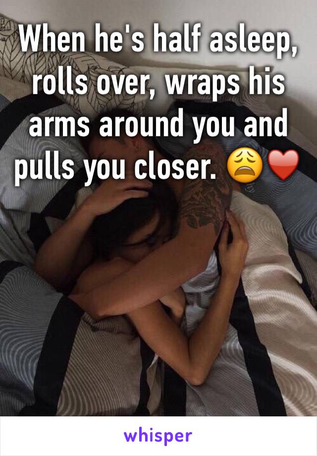 When he's half asleep, rolls over, wraps his arms around you and pulls you closer. 😩♥️