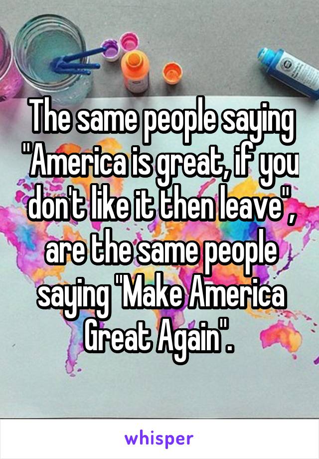 The same people saying "America is great, if you don't like it then leave", are the same people saying "Make America Great Again". 