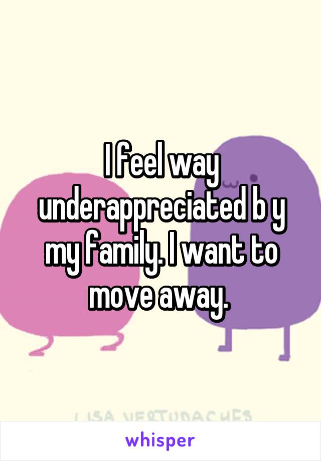 I feel way underappreciated b y my family. I want to move away. 