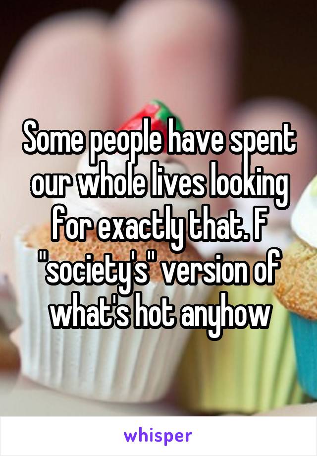 Some people have spent our whole lives looking for exactly that. F "society's" version of what's hot anyhow