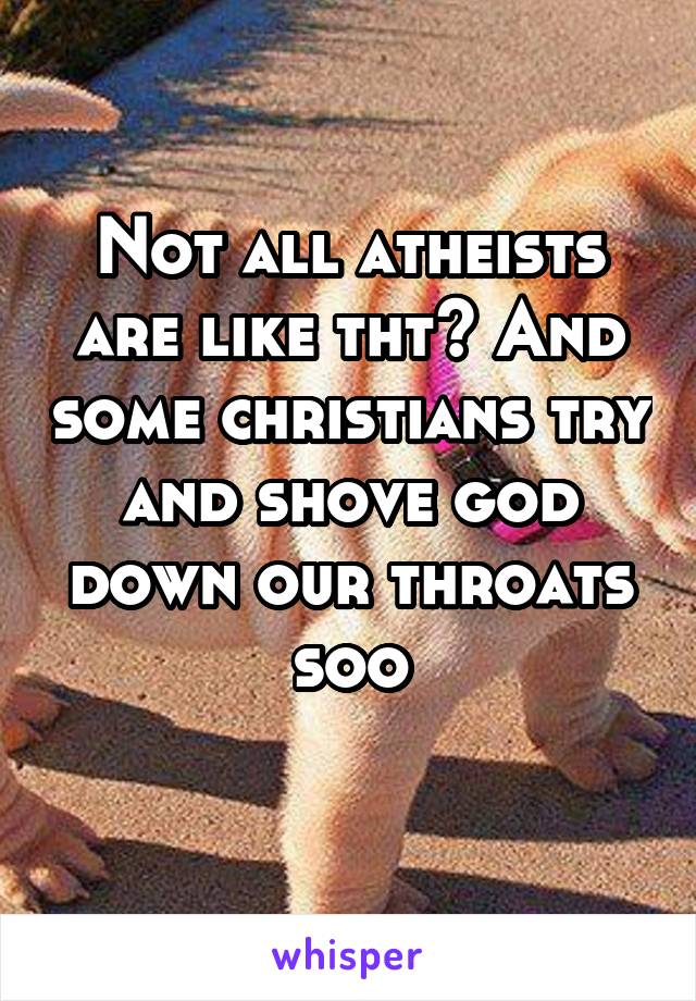 Not all atheists are like tht? And some christians try and shove god down our throats soo
