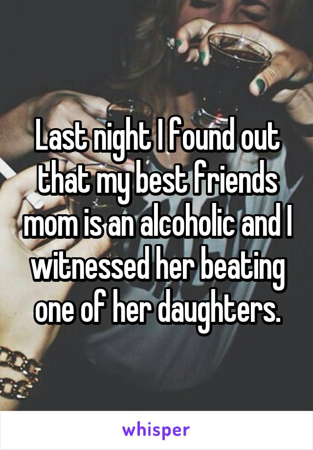 Last night I found out that my best friends mom is an alcoholic and I witnessed her beating one of her daughters.