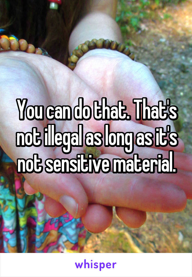 You can do that. That's not illegal as long as it's not sensitive material.