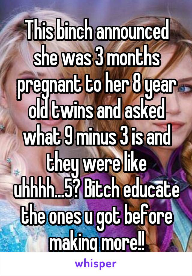This binch announced she was 3 months pregnant to her 8 year old twins and asked what 9 minus 3 is and they were like uhhhh...5? Bitch educate the ones u got before making more!!