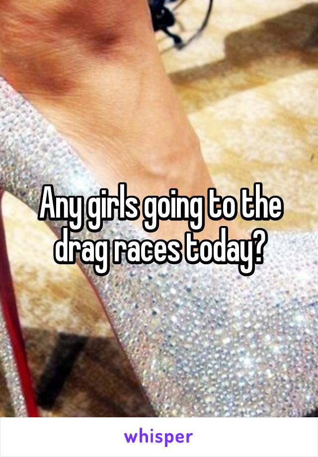 Any girls going to the drag races today?