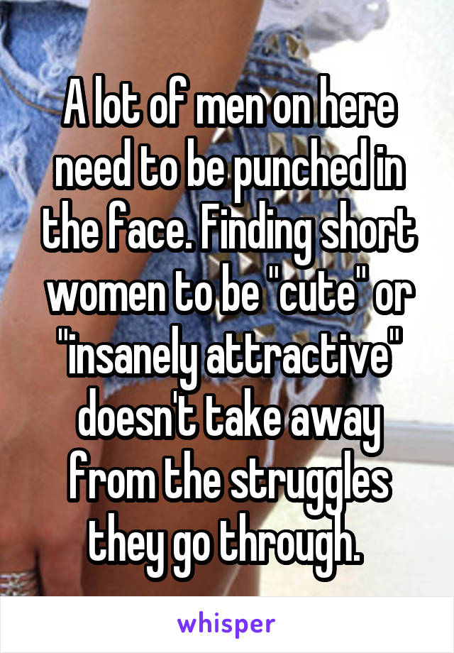 A lot of men on here need to be punched in the face. Finding short women to be "cute" or "insanely attractive" doesn't take away from the struggles they go through. 