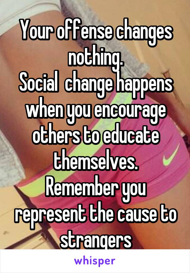 Your offense changes nothing.
Social  change happens when you encourage others to educate themselves.
Remember you represent the cause to strangers