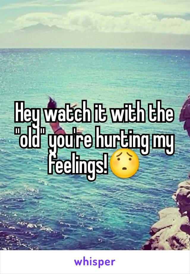 Hey watch it with the "old" you're hurting my feelings!😯