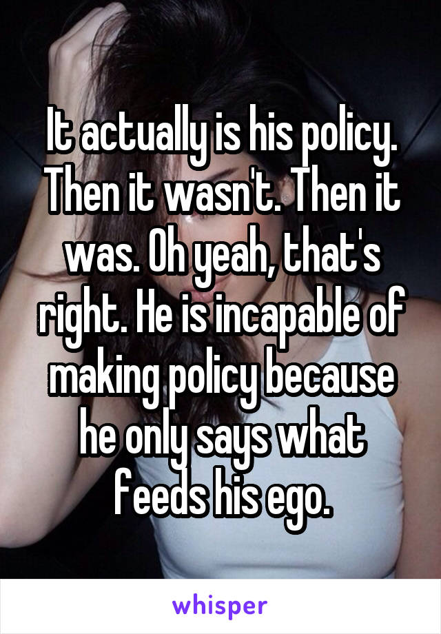 It actually is his policy. Then it wasn't. Then it was. Oh yeah, that's right. He is incapable of making policy because he only says what feeds his ego.