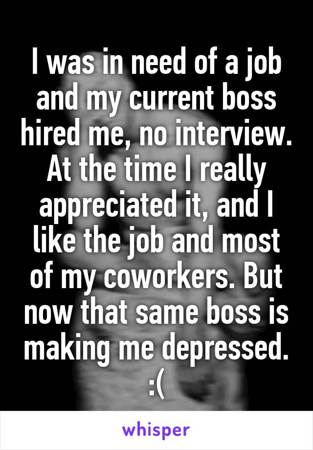 I was in need of a job and my current boss hired me, no interview. At the time I really appreciated it, and I like the job and most of my coworkers. But now that same boss is making me depressed.
:(