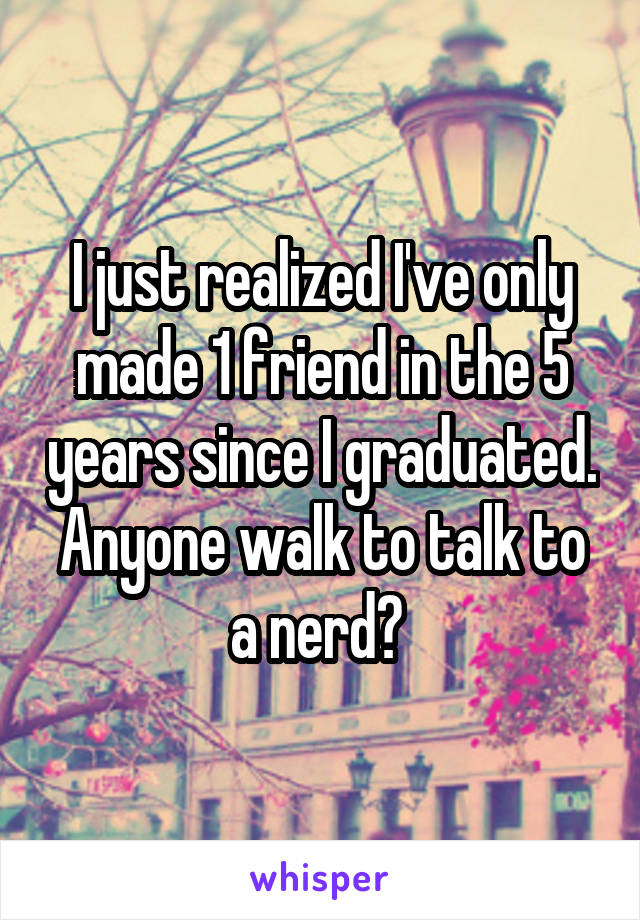 I just realized I've only made 1 friend in the 5 years since I graduated. Anyone walk to talk to a nerd? 