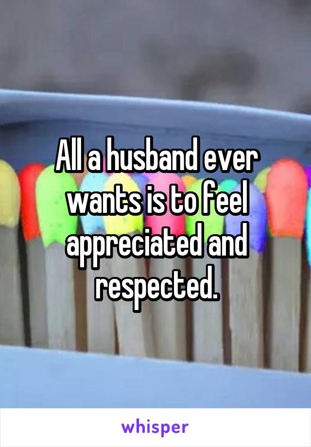 All a husband ever wants is to feel appreciated and respected.