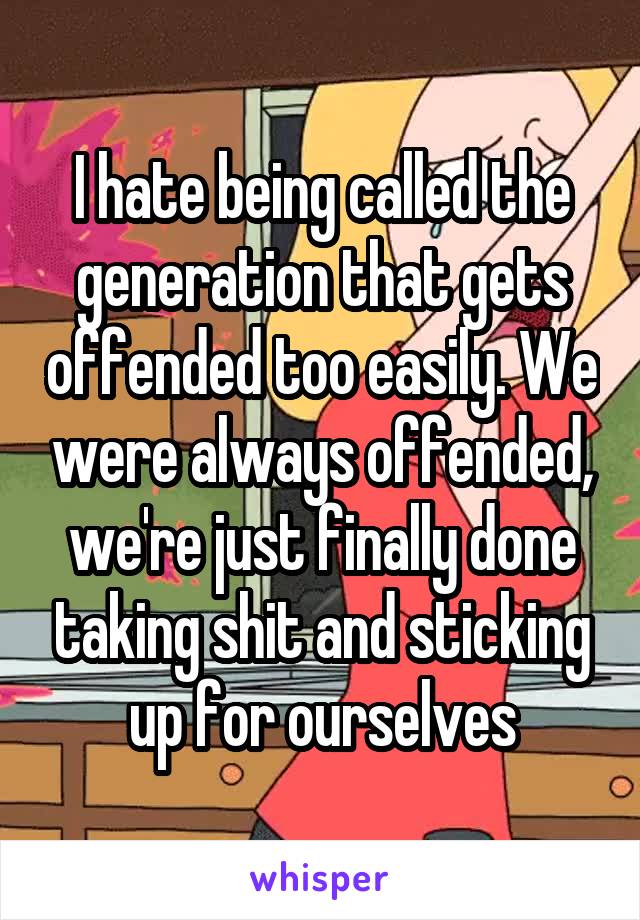 I hate being called the generation that gets offended too easily. We were always offended, we're just finally done taking shit and sticking up for ourselves