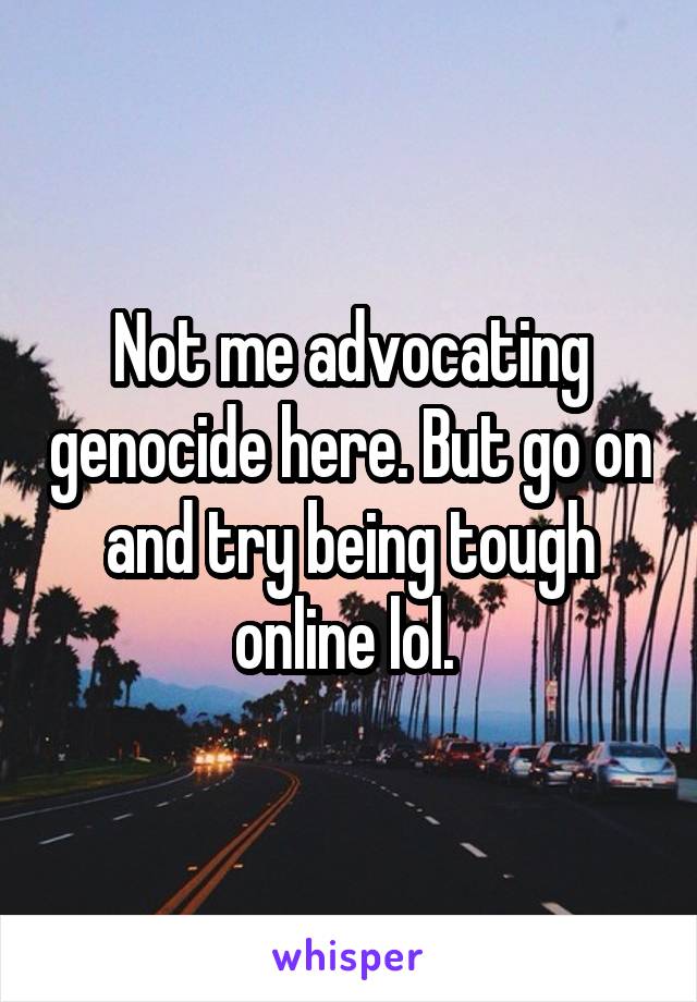 Not me advocating genocide here. But go on and try being tough online lol. 