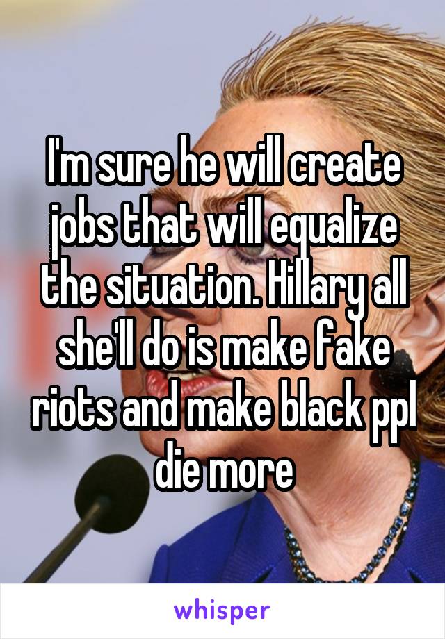 I'm sure he will create jobs that will equalize the situation. Hillary all she'll do is make fake riots and make black ppl die more