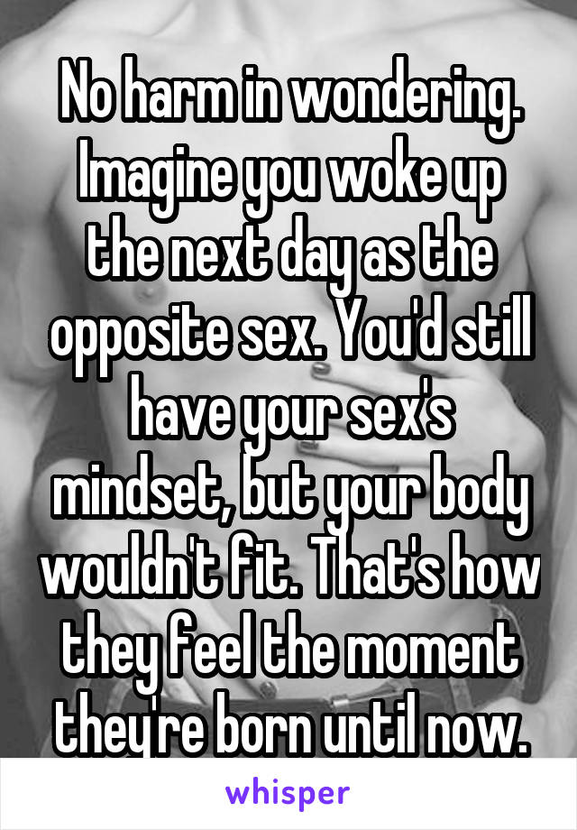 No harm in wondering. Imagine you woke up the next day as the opposite sex. You'd still have your sex's mindset, but your body wouldn't fit. That's how they feel the moment they're born until now.