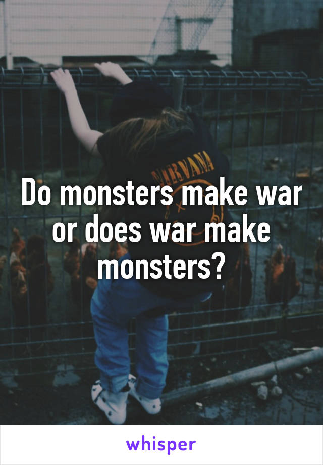 Do monsters make war or does war make monsters?