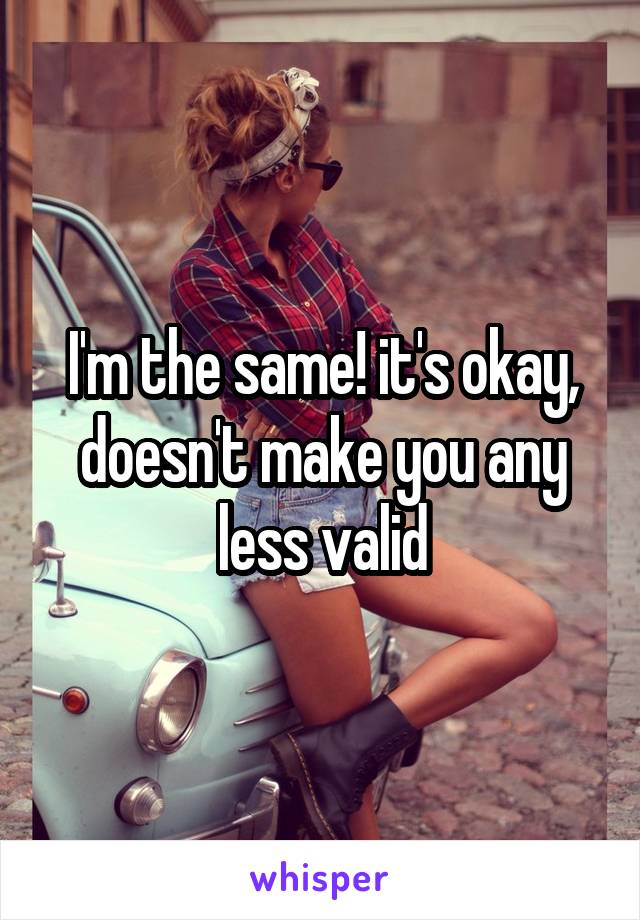 I'm the same! it's okay, doesn't make you any less valid