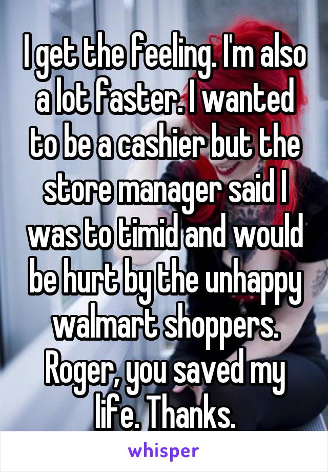 I get the feeling. I'm also a lot faster. I wanted to be a cashier but the store manager said I was to timid and would be hurt by the unhappy walmart shoppers. Roger, you saved my life. Thanks.