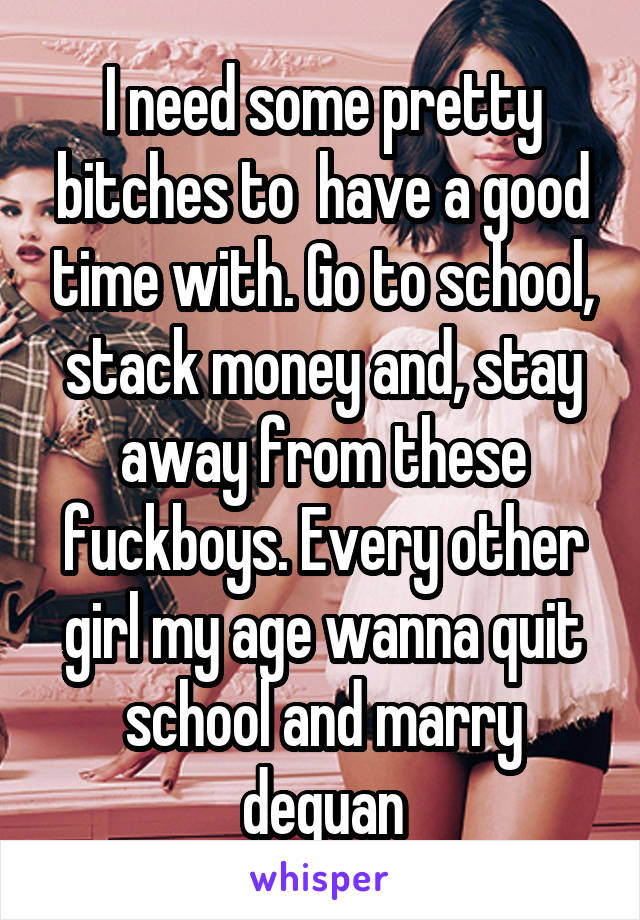 I need some pretty bitches to  have a good time with. Go to school, stack money and, stay away from these fuckboys. Every other girl my age wanna quit school and marry dequan