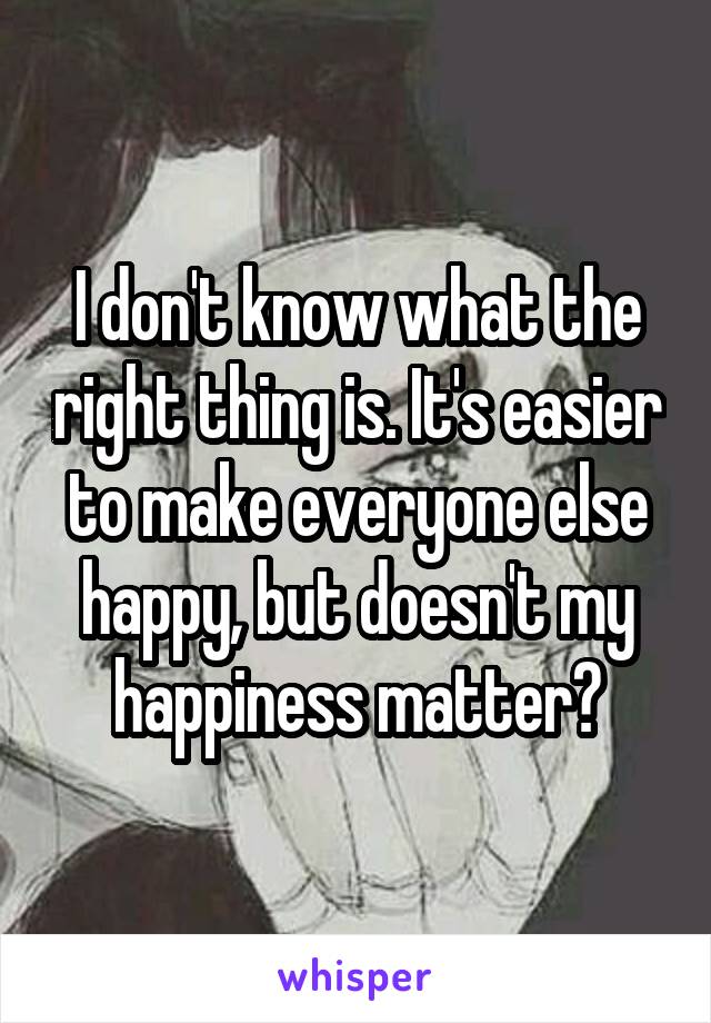 I don't know what the right thing is. It's easier to make everyone else happy, but doesn't my happiness matter?