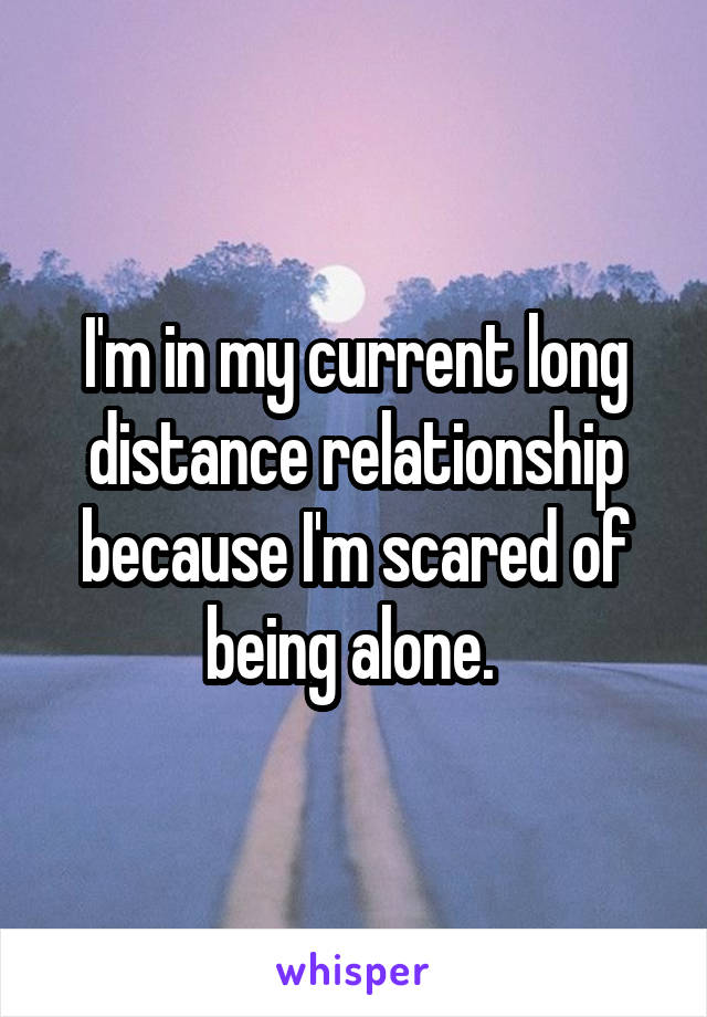 I'm in my current long distance relationship because I'm scared of being alone. 