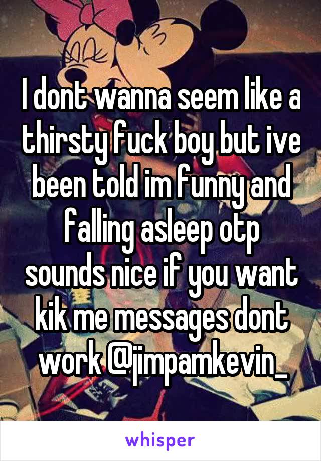 I dont wanna seem like a thirsty fuck boy but ive been told im funny and falling asleep otp sounds nice if you want kik me messages dont work @jimpamkevin_