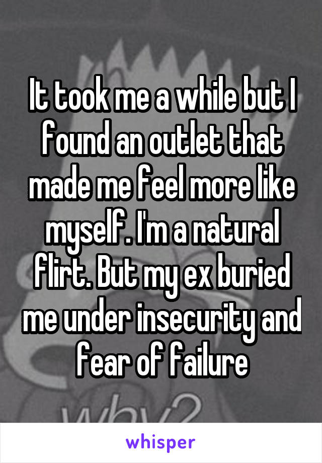 It took me a while but I found an outlet that made me feel more like myself. I'm a natural flirt. But my ex buried me under insecurity and fear of failure