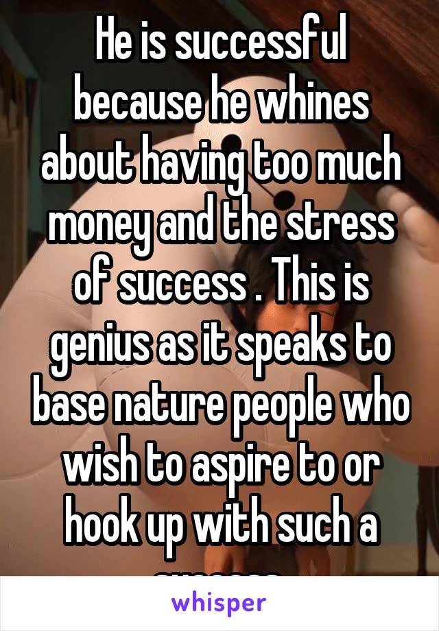 He is successful because he whines about having too much money and the stress of success . This is genius as it speaks to base nature people who wish to aspire to or hook up with such a success 