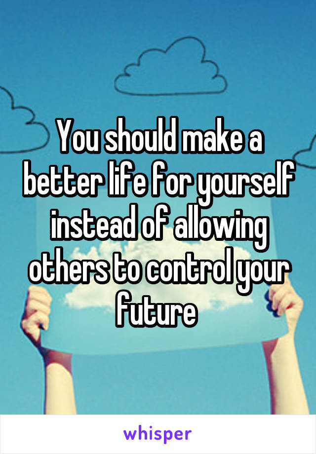 You should make a better life for yourself instead of allowing others to control your future 