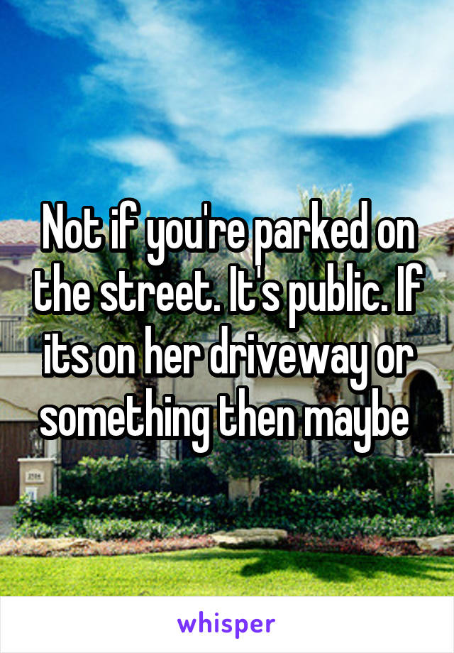 Not if you're parked on the street. It's public. If its on her driveway or something then maybe 